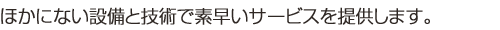 ほかにない設備と技術で素早いサービスを提供します。